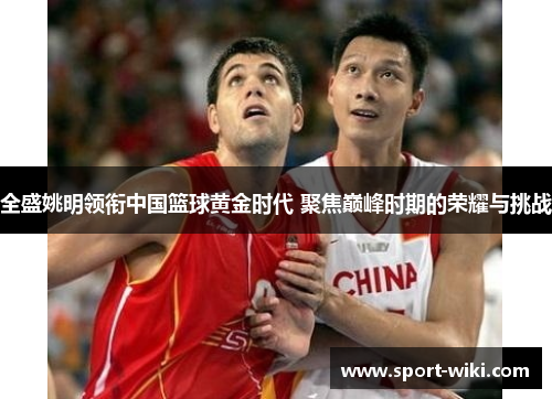 全盛姚明领衔中国篮球黄金时代 聚焦巅峰时期的荣耀与挑战