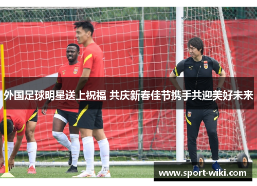 外国足球明星送上祝福 共庆新春佳节携手共迎美好未来 外国足球明星送上祝福 共庆新春佳节携手共迎美好未来