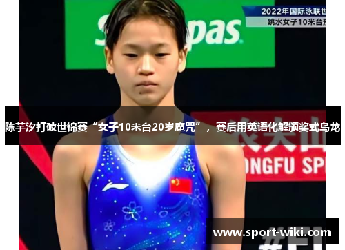 陈芋汐打破世锦赛“女子10米台20岁魔咒”,赛后用英语化解颁奖式乌龙 陈芋汐打破世锦赛“女子10米台20岁魔咒”,赛后用英语化解颁奖式乌龙
